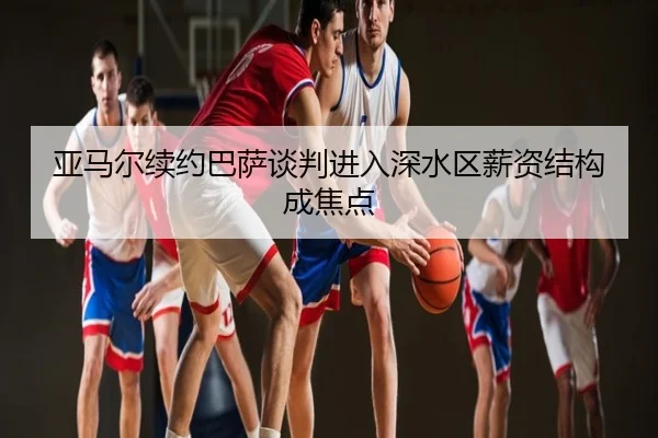 亚马尔续约巴萨谈判进入深水区薪资结构成焦点