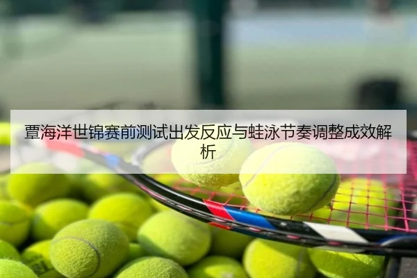 覃海洋世锦赛前测试出发反应与蛙泳节奏调整成效解析