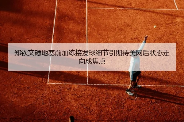 郑钦文硬地赛前加练接发球细节引期待美网后状态走向成焦点