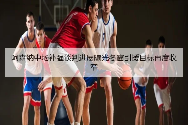 阿森纳中场补强谈判进展曝光冬窗引援目标再度收窄