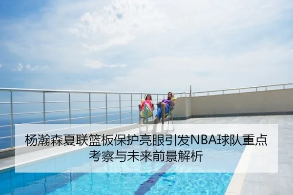 杨瀚森夏联篮板保护亮眼引发NBA球队重点考察与未来前景解析