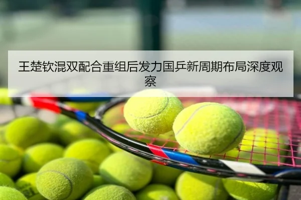 王楚钦混双配合重组后发力国乒新周期布局深度观察