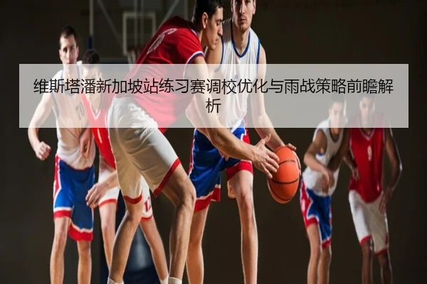 维斯塔潘新加坡站练习赛调校优化与雨战策略前瞻解析